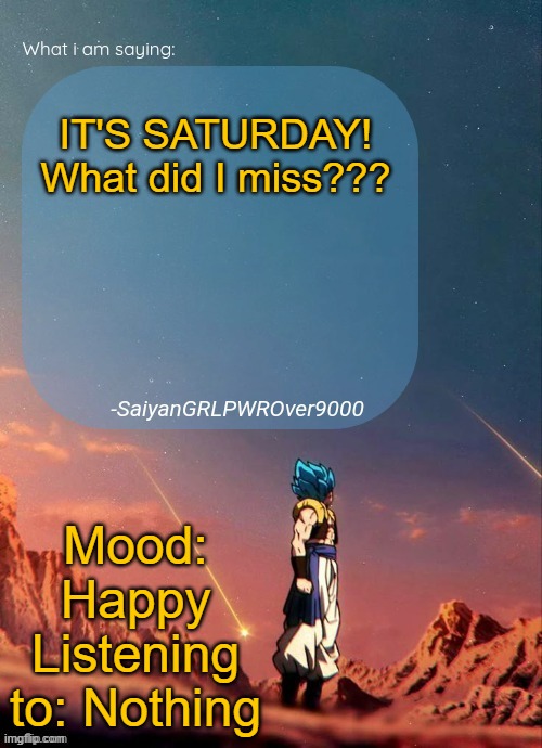 SayianGRLPWROver9000's NEW Announcement page | IT'S SATURDAY! What did I miss??? Mood: Happy
Listening to: Nothing | image tagged in sayiangrlpwrover9000's new announcement page | made w/ Imgflip meme maker