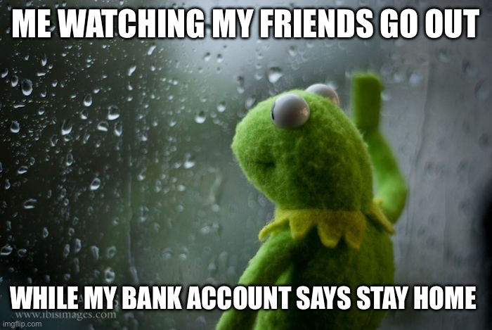 kermit window | ME WATCHING MY FRIENDS GO OUT; WHILE MY BANK ACCOUNT SAYS STAY HOME | image tagged in kermit window | made w/ Imgflip meme maker
