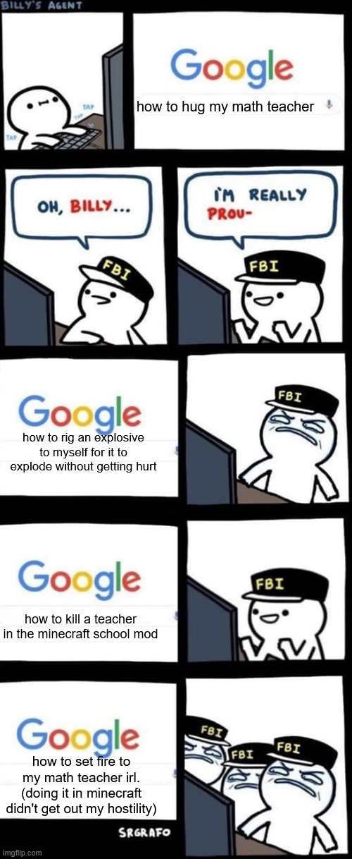 *innocent laugh* | how to hug my math teacher; how to rig an explosive to myself for it to explode without getting hurt; how to kill a teacher in the minecraft school mod; how to set fire to my math teacher irl. (doing it in minecraft didn't get out my hostility) | image tagged in billy s fbi agent,innocent laugh,no,google,google search | made w/ Imgflip meme maker