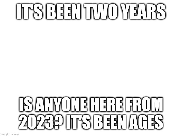 IT'S BEEN TWO YEARS; IS ANYONE HERE FROM 2023? IT'S BEEN AGES | made w/ Imgflip meme maker