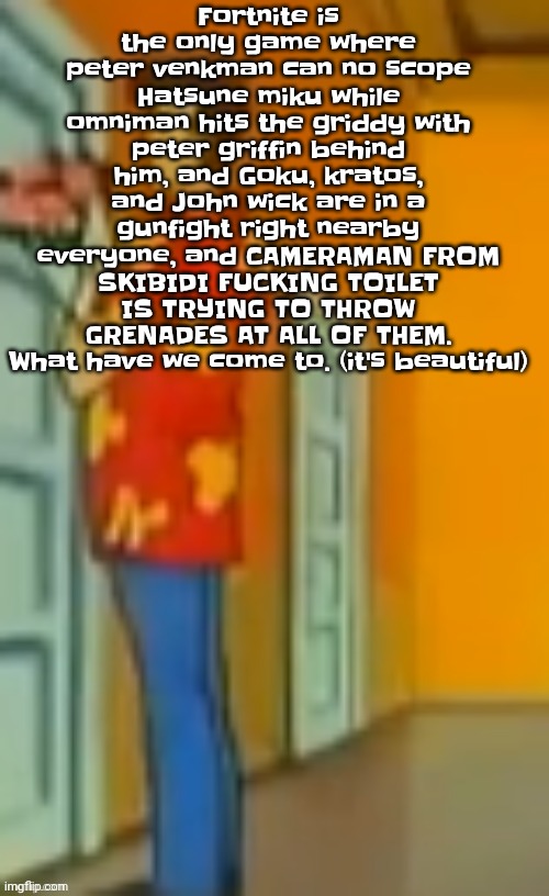 This post makes me think "what is fortnite even about" | Fortnite is the only game where peter venkman can no scope Hatsune miku while omniman hits the griddy with peter griffin behind him, and Goku, kratos, and John wick are in a gunfight right nearby everyone, and CAMERAMAN FROM SKIBIDI FU‍CKING TOILET IS TRYING TO THROW GRENADES AT ALL OF THEM. What have we come to. (it's beautiful) | image tagged in giggity ahh | made w/ Imgflip meme maker