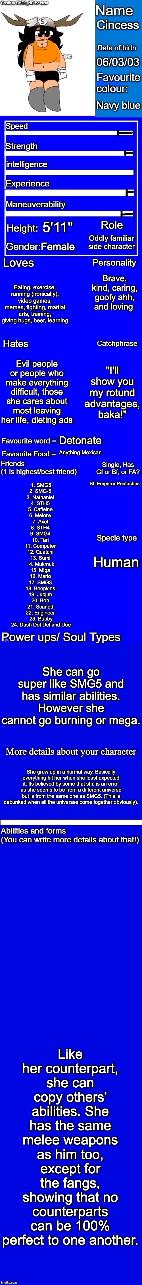 New character bio (remastered) credit to SMG5_NB for the idea! | Cincess; 06/03/03; Navy blue; 5'11"; Oddly familiar side character; Female; Brave, kind, caring, goofy ahh, and loving; Eating, exercise, running (ironically), video games, memes, fighting, martial arts, training, giving hugs, beer, learning; Evil people or people who make everything difficult, those she cares about most leaving her life, dieting ads; "I'll show you my rotund advantages, baka!"; Detonate; Anything Mexican; Bf, Emperor Pentachus; 1. SMG5
2. SMG-5 
3. Nathaniel 
4. STH5 
5. Caffeine 
6. Melony 
7. Axol 
8. STH4 
9. SMG4 
10. Tari 
11. Computer 
12. Quatchi 
13. Sumi 
14. Mukmuk 
15. Miga 
16. Mario 
17. SMG3 
18. Boopkins 
19. Jubjub 
20. Bob 
21. Scarlett 
22. Engineer 
23. Bubby
24. Dash Dot Del and Dee; Human; She can go super like SMG5 and has similar abilities. However she cannot go burning or mega. She grew up in a normal way. Basically everything hit her when she least expected it. Its believed by some that she is an error as she seems to be from a different universe but is from the same one as SMG5. (This is debunked when all the universes come together obviously). Like her counterpart, she can copy others' abilities. She has the same melee weapons as him too, except for the fangs, showing that no counterparts can be 100% perfect to one another. | image tagged in new character bio remastered credit to smg5_nb for the idea,memes,smg4,fanlore,cincess,smg5 | made w/ Imgflip meme maker