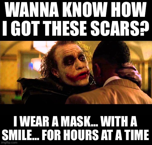 You wanna know how I got these scars? | WANNA KNOW HOW I GOT THESE SCARS? I WEAR A MASK… WITH A SMILE… FOR HOURS AT A TIME | image tagged in you wanna know how i got these scars | made w/ Imgflip meme maker