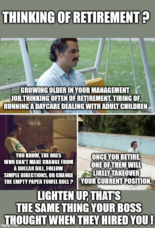 Retirement | THINKING OF RETIREMENT ? GROWING OLDER IN YOUR MANAGEMENT  JOB,THINKING OFTEN OF RETIREMENT. TIRING OF RUNNING A DAYCARE DEALING WITH ADULT CHILDREN; ONCE YOU RETIRE, ONE OF THEM WILL LIKELY TAKEOVER YOUR CURRENT POSITION. YOU KNOW, THE ONES WHO CAN'T MAKE CHANGE FROM A DOLLAR BILL, FOLLOW SIMPLE DIRECTIONS, OR CHANGE THE EMPTY PAPER TOWEL ROLL ? LIGHTEN UP, THAT'S THE SAME THING YOUR BOSS THOUGHT WHEN THEY HIRED YOU ! | image tagged in memes,sad pablo escobar,retirement,lighten up | made w/ Imgflip meme maker