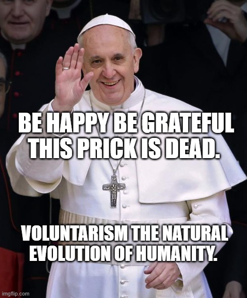 Pope Francis | BE HAPPY BE GRATEFUL THIS PRICK IS DEAD. VOLUNTARISM THE NATURAL EVOLUTION OF HUMANITY. | image tagged in pope francis | made w/ Imgflip meme maker