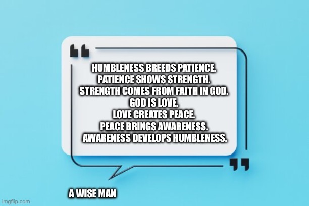 A Wise Man | HUMBLENESS BREEDS PATIENCE. 
PATIENCE SHOWS STRENGTH. 
STRENGTH COMES FROM FAITH IN GOD. 
GOD IS LOVE. 
LOVE CREATES PEACE. 
PEACE BRINGS AWARENESS. 
AWARENESS DEVELOPS HUMBLENESS. A WISE MAN | image tagged in god is love | made w/ Imgflip meme maker