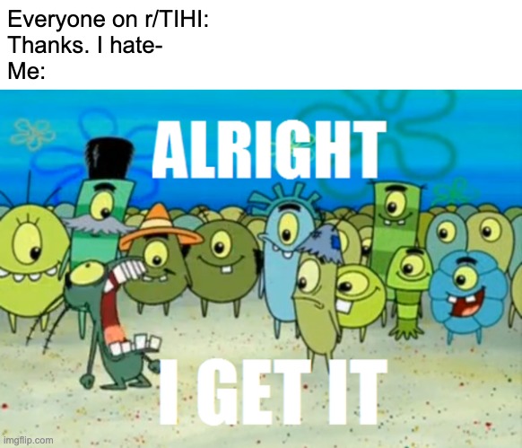 Literally everyone on r/TIHI | Everyone on r/TIHI:
Thanks. I hate-
Me: | image tagged in alright i get it | made w/ Imgflip meme maker