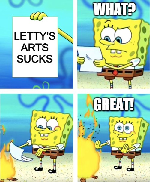 Spongebob = me | WHAT? LETTY'S ARTS SUCKS; GREAT! | image tagged in spongebob burning paper | made w/ Imgflip meme maker