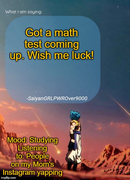 SayianGRLPWROver9000's NEW Announcement page | Got a math test coming up. Wish me luck! Mood: Studying
Listening to: People on my Mom's Instagram yapping | image tagged in sayiangrlpwrover9000's new announcement page | made w/ Imgflip meme maker