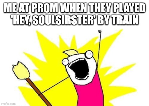 X All The Y | ME AT PROM WHEN THEY PLAYED 'HEY, SOULSIRSTER' BY TRAIN | image tagged in memes,x all the y | made w/ Imgflip meme maker
