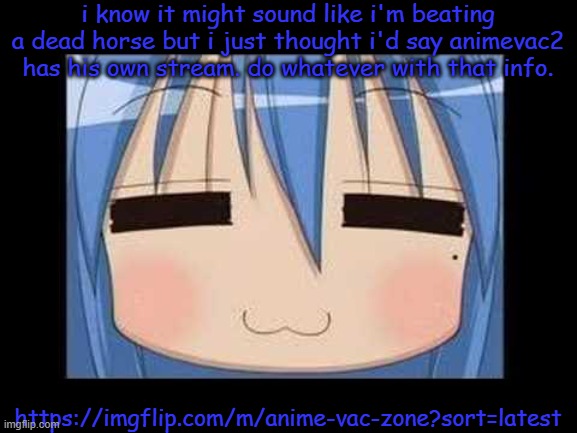 https://imgflip.com/m/anime-vac-zone?sort=latest | i know it might sound like i'm beating a dead horse but i just thought i'd say animevac2 has his own stream. do whatever with that info. https://imgflip.com/m/anime-vac-zone?sort=latest | image tagged in lucky star konata izumi | made w/ Imgflip meme maker