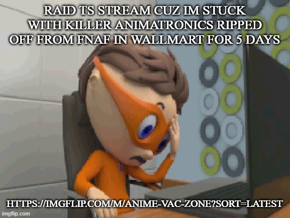 ... | RAID TS STREAM CUZ IM STUCK WITH KILLER ANIMATRONICS RIPPED OFF FROM FNAF IN WALLMART FOR 5 DAYS; HTTPS://IMGFLIP.COM/M/ANIME-VAC-ZONE?SORT=LATEST | made w/ Imgflip meme maker