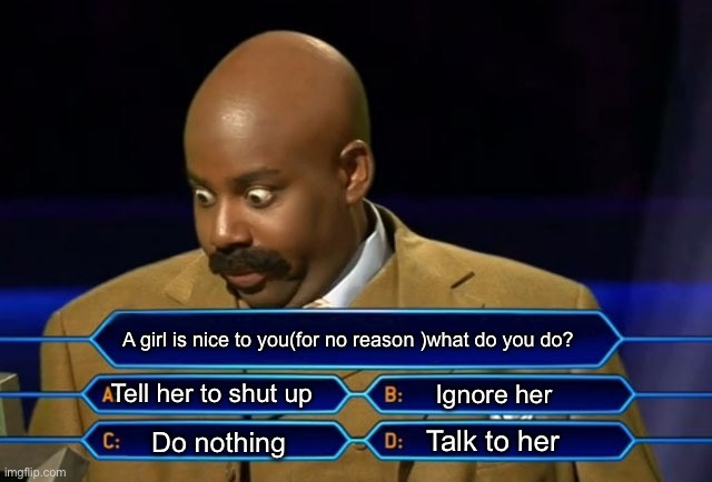 Random meme #1 | A girl is nice to you(for no reason )what do you do? Tell her to shut up; Ignore her; Talk to her; Do nothing | image tagged in who wants to be a millionaire | made w/ Imgflip meme maker