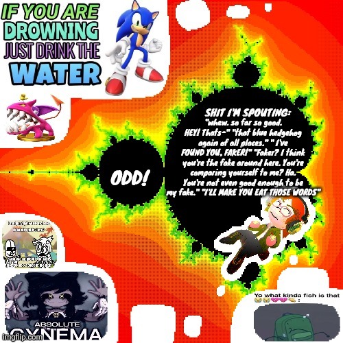 Odd Mandelbrot announcement template mii version | "whew. so far so good. HEY! Thats-" "that blue hedgehog again of all places." " I've FOUND YOU, FAKER!" "Faker? I think you're the fake around here. You're comparing yourself to me? Ha. You're not even good enough to be my fake." "I'LL MAKE YOU EAT THOSE WORDS" | image tagged in odd mandelbrot announcement template mii version | made w/ Imgflip meme maker