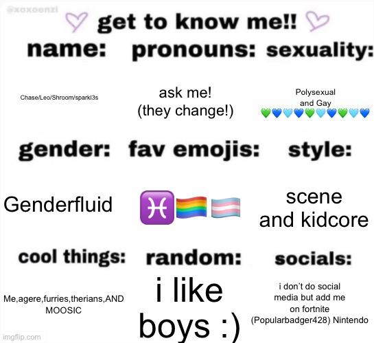 get to know me but better | Chase/Leo/Shroom/sparkl3s; ask me! (they change!); Polysexual and Gay 💚💙🩵💙💚🩵💙💚🩵💙; ♓️🏳️‍🌈🏳️‍⚧️; scene and kidcore; Genderfluid; i don’t do social media but add me on fortnite (Popularbadger428) Nintendo; i like boys :); Me,agere,furries,therians,AND MOOSIC | image tagged in get to know me but better,lgbtqiaplusrights | made w/ Imgflip meme maker
