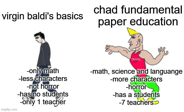 virgin baldi's basics vs chad fundamental paper education | chad fundamental paper education; virgin baldi's basics; -math, science and languange
-more characters
-horror
-has a students
-7 teachers; -only math
-less characters
-not horror
-has no students
-only 1 teacher | image tagged in virgin vs chad,baldi,baldi's basics,fpe,fundamental paper education | made w/ Imgflip meme maker