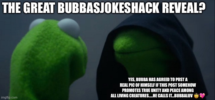 The great Bubbas joke shack reveal?!?! Huh??? | THE GREAT BUBBASJOKESHACK REVEAL? YES, BUBBA HAS AGREED TO POST A REAL PIC OF HIMSELF IF THIS POST SOMEHOW PROMOTES TRUE UNITY AND PEACE AMONG ALL LIVING CREATURES…..HE CALLS IT…BUBBALUV 🤠💖 | image tagged in memes,i'm tired of pretending it's not,tired of hearing about transgenders,so tired,face reveal | made w/ Imgflip meme maker