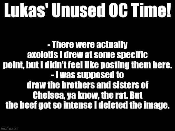 My Unused OC's | Lukas' Unused OC Time! - There were actually axolotls I drew at some specific point, but I didn't feel like posting them here.
- I was supposed to draw the brothers and sisters of Chelsea, ya know, the rat. But the beef got so intense I deleted the image. | image tagged in image tags | made w/ Imgflip meme maker