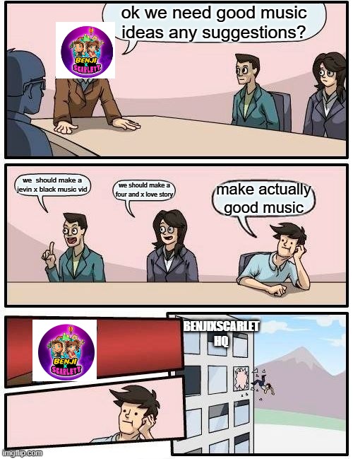 Boardroom Meeting Suggestion | ok we need good music ideas any suggestions? we  should make a jevin x black music vid; we should make a four and x love story; make actually good music; BENJIXSCARLET HQ | image tagged in memes,boardroom meeting suggestion | made w/ Imgflip meme maker