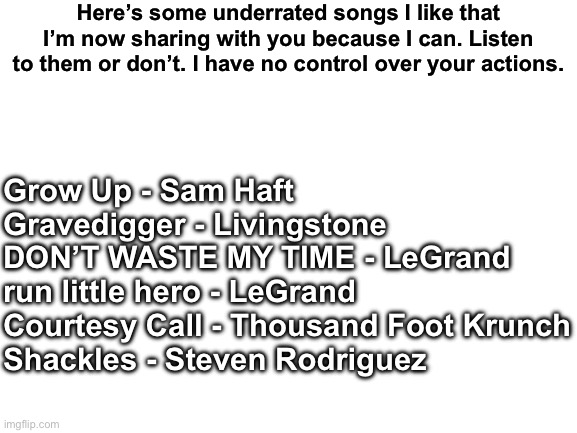 Blank White Template | Here’s some underrated songs I like that I’m now sharing with you because I can. Listen to them or don’t. I have no control over your actions. Grow Up - Sam Haft
Gravedigger - Livingstone
DON’T WASTE MY TIME - LeGrand
run little hero - LeGrand
Courtesy Call - Thousand Foot Krunch
Shackles - Steven Rodriguez | image tagged in blank white template | made w/ Imgflip meme maker