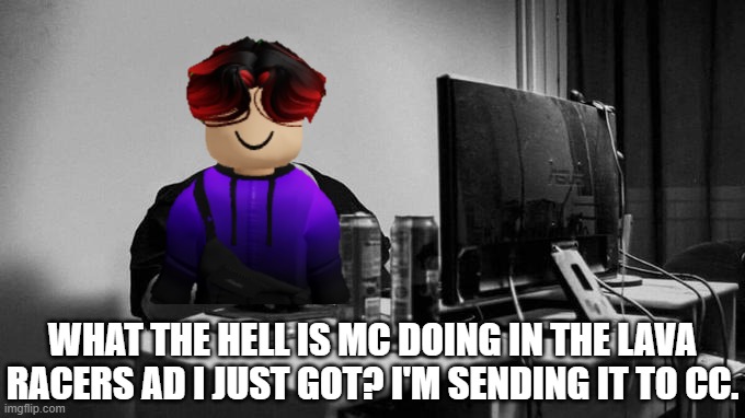 William got a video ad with MC on it so he decided to screenshot and take a picture on his phone to send to his friends. | WHAT THE HELL IS MC DOING IN THE LAVA RACERS AD I JUST GOT? I'M SENDING IT TO CC. | image tagged in mc,william,lava racers,ads,urvideo | made w/ Imgflip meme maker