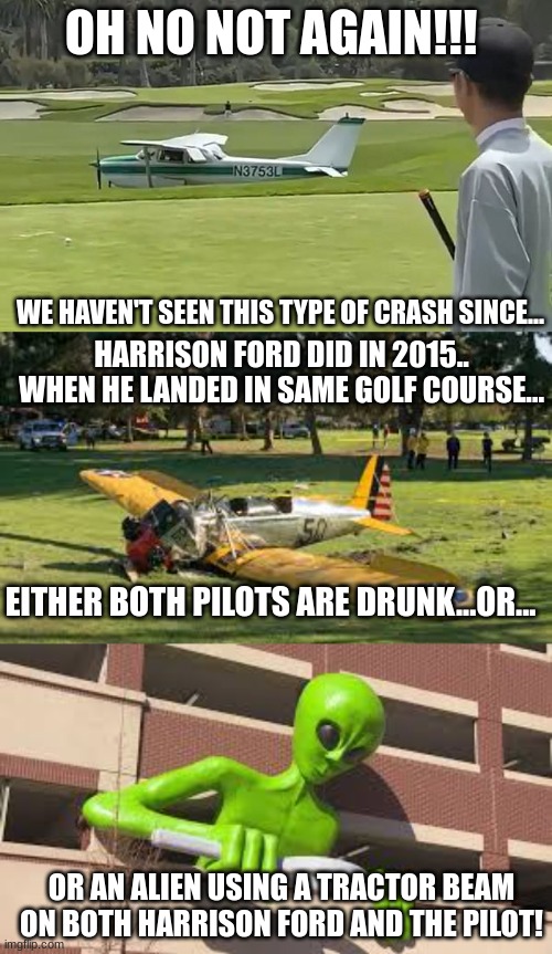 Plane Crash on Golf Course | OH NO NOT AGAIN!!! WE HAVEN'T SEEN THIS TYPE OF CRASH SINCE... HARRISON FORD DID IN 2015.. WHEN HE LANDED IN SAME GOLF COURSE... EITHER BOTH PILOTS ARE DRUNK...OR... OR AN ALIEN USING A TRACTOR BEAM ON BOTH HARRISON FORD AND THE PILOT! | image tagged in alien,plane crash,harrison ford,tractor beam | made w/ Imgflip meme maker