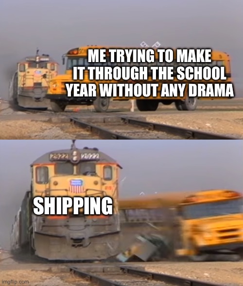 A train hitting a school bus | ME TRYING TO MAKE IT THROUGH THE SCHOOL YEAR WITHOUT ANY DRAMA; SHIPPING | image tagged in a train hitting a school bus | made w/ Imgflip meme maker