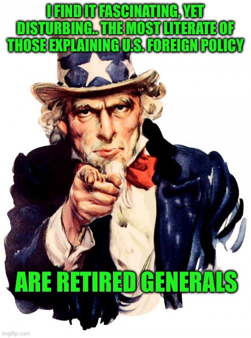 Uncle Sam | I FIND IT FASCINATING, YET DISTURBING.. THE MOST LITERATE OF THOSE EXPLAINING U.S. FOREIGN POLICY; ARE RETIRED GENERALS | image tagged in memes,uncle sam | made w/ Imgflip meme maker
