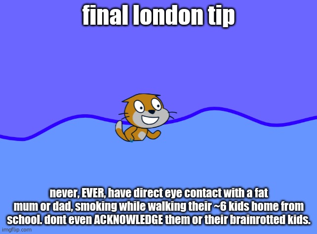 scratch car in wator | final london tip; never, EVER, have direct eye contact with a fat mum or dad, smoking while walking their ~6 kids home from school. dont even ACKNOWLEDGE them or their brainrotted kids. | image tagged in scratch car in wator | made w/ Imgflip meme maker