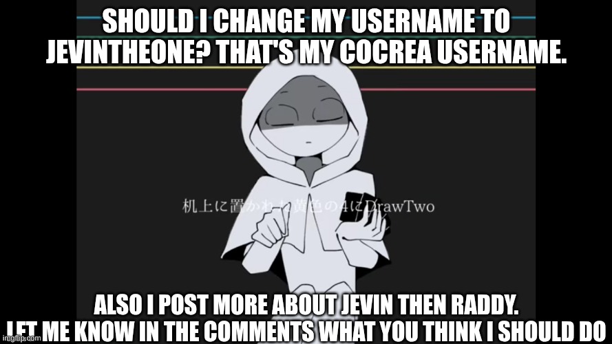True Confession time guys | SHOULD I CHANGE MY USERNAME TO JEVINTHEONE? THAT'S MY COCREA USERNAME. ALSO I POST MORE ABOUT JEVIN THEN RADDY. LET ME KNOW IN THE COMMENTS WHAT YOU THINK I SHOULD DO | image tagged in focus | made w/ Imgflip meme maker