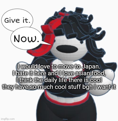 Give it. Now. | I would love to move to Japan. I hate it here and I love asian food, I think the daily life there is cool they have so much cool stuff bgh I want it | image tagged in give it now | made w/ Imgflip meme maker