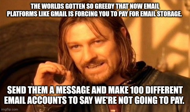 One Does Not Simply | THE WORLDS GOTTEN SO GREEDY THAT NOW EMAIL PLATFORMS LIKE GMAIL IS FORCING YOU TO PAY FOR EMAIL STORAGE. SEND THEM A MESSAGE AND MAKE 100 DIFFERENT EMAIL ACCOUNTS TO SAY WE'RE NOT GOING TO PAY. | image tagged in memes,one does not simply | made w/ Imgflip meme maker
