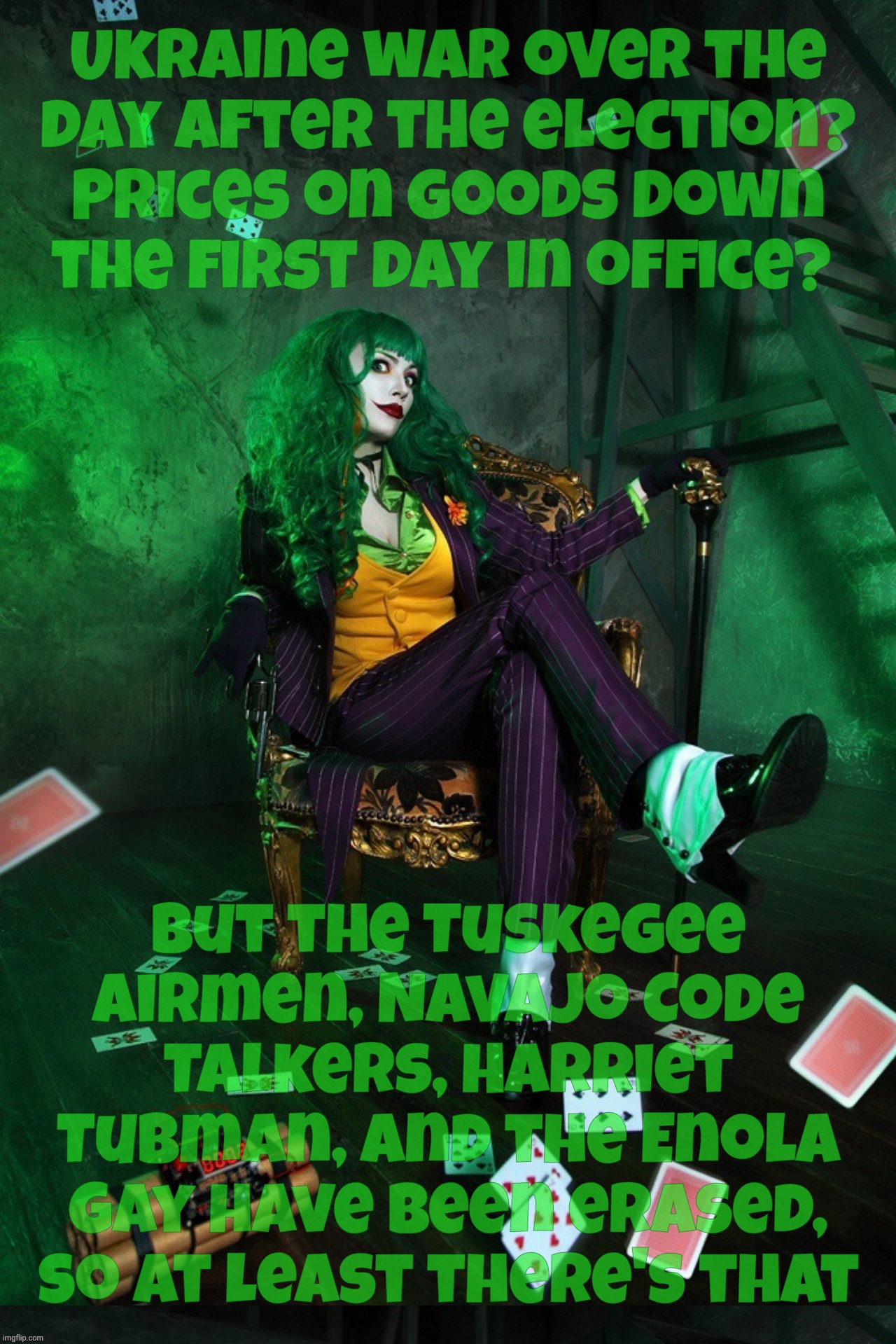 Joker Cosplay | Ukraine war over the
day after the election?
Prices on goods down
the first day in office? But the Tuskegee Airmen, Navajo Code Talkers, Harriet Tubman, and the Enola Gay have been erased, so at least there's that | image tagged in joker cosplay | made w/ Imgflip meme maker