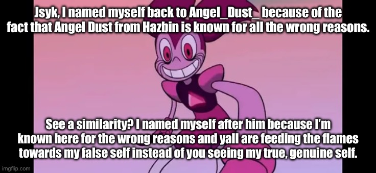 I’m known for the wrong reasons, and it makes me sad but also deviously happy. | Jsyk, I named myself back to Angel_Dust_ because of the fact that Angel Dust from Hazbin is known for all the wrong reasons. See a similarity? I named myself after him because I’m known here for the wrong reasons and yall are feeding the flames towards my false self instead of you seeing my true, genuine self. | image tagged in event template | made w/ Imgflip meme maker