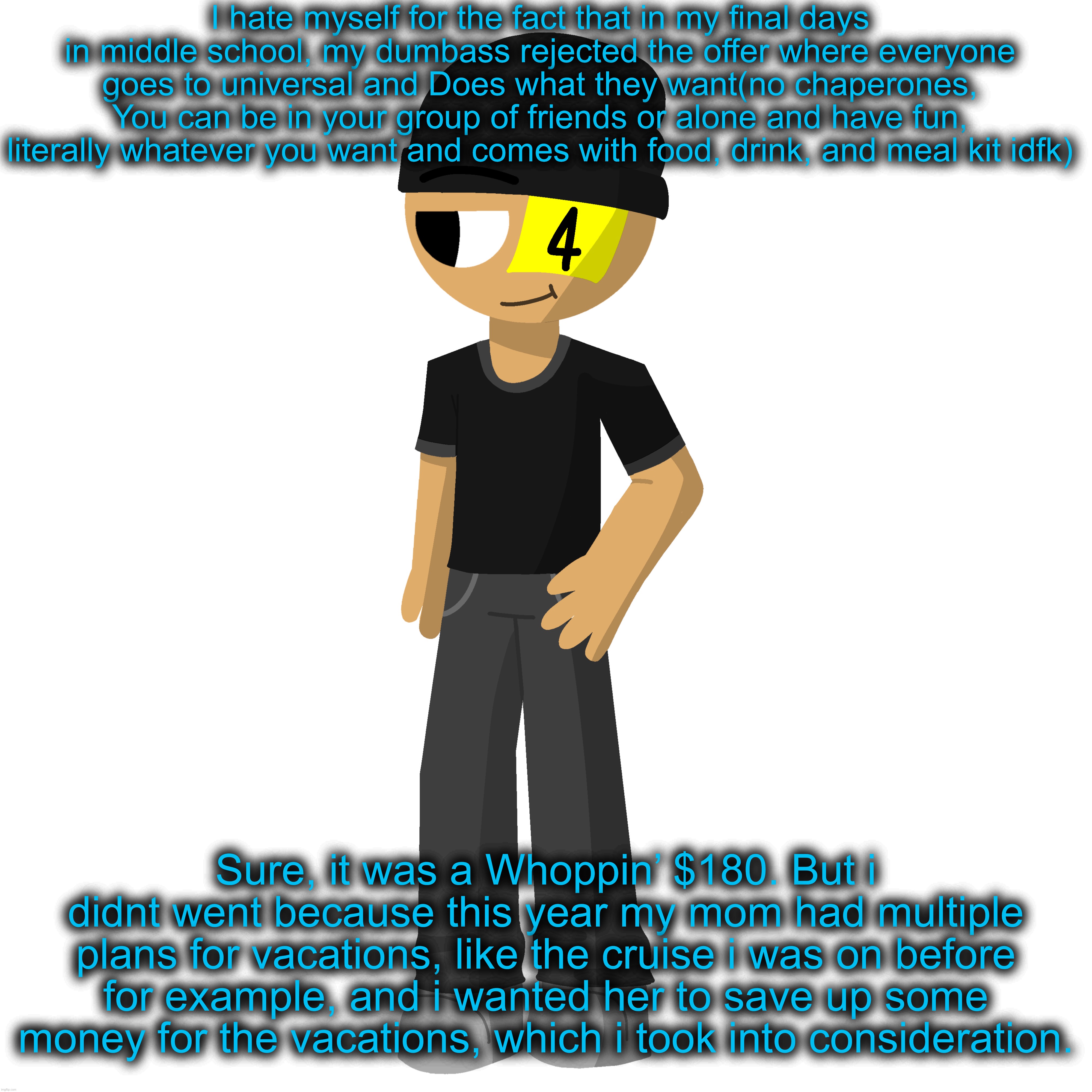 Moral of the story: always take a chance to have fun in life | I hate myself for the fact that in my final days in middle school, my dumbass rejected the offer where everyone goes to universal and Does what they want(no chaperones, You can be in your group of friends or alone and have fun, literally whatever you want and comes with food, drink, and meal kit idfk); Sure, it was a Whoppin’ $180. But i didnt went because this year my mom had multiple plans for vacations, like the cruise i was on before for example, and i wanted her to save up some money for the vacations, which i took into consideration. | made w/ Imgflip meme maker
