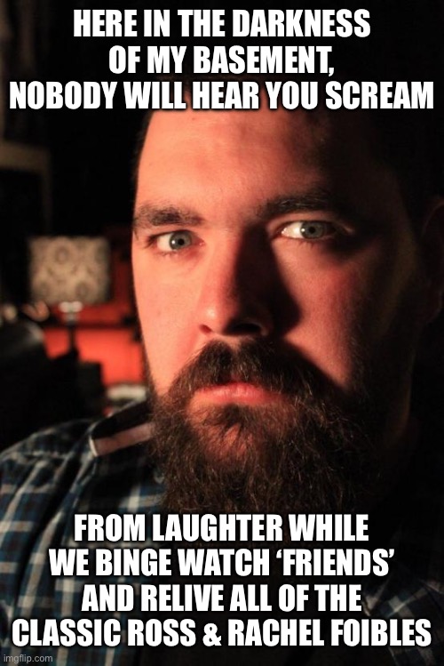 Dating Site Murderer Meme | HERE IN THE DARKNESS OF MY BASEMENT, NOBODY WILL HEAR YOU SCREAM; FROM LAUGHTER WHILE WE BINGE WATCH ‘FRIENDS’ AND RELIVE ALL OF THE CLASSIC ROSS & RACHEL FOIBLES | image tagged in memes,dating site murderer,friends | made w/ Imgflip meme maker