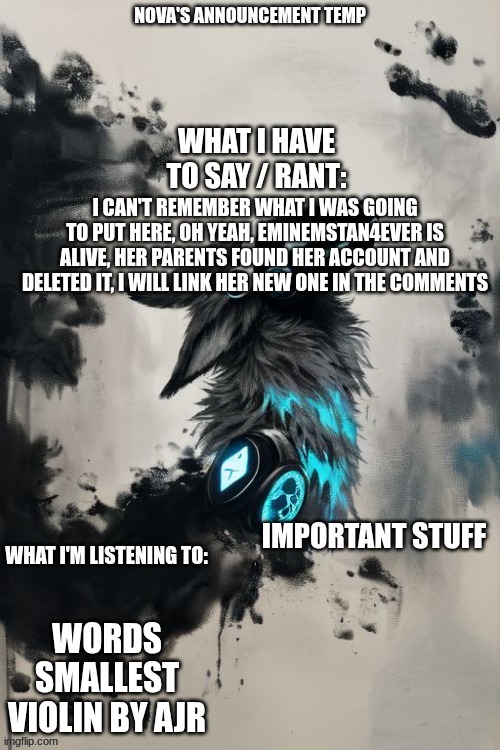 Nova's announcement temp | I CAN'T REMEMBER WHAT I WAS GOING TO PUT HERE, OH YEAH, EMINEMSTAN4EVER IS ALIVE, HER PARENTS FOUND HER ACCOUNT AND DELETED IT, I WILL LINK HER NEW ONE IN THE COMMENTS; WORDS SMALLEST VIOLIN BY AJR | image tagged in nova's announcement temp | made w/ Imgflip meme maker