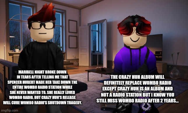 MC told William that Maribell Night was forced to shut down Wombo Radio 2 years ago. | THE CRAZY HUH ALBUM WILL DEFINITELY REPLACE WOMBO RADIO EXCEPT CRAZY HUH IS AN ALBUM AND NOT A RADIO STATION BUT I KNOW YOU STILL MISS WOMBO RADIO AFTER 2 YEARS... MARIBELL NIGHT BROKE DOWN IN TEARS AFTER TELLING ME THAT SPENCER HUBERT MADE HER TAKE DOWN THE ENTIRE WOMBO RADIO STATION WHILE SHE NEVER WANTED TO. SHE REALLY LOVED WOMBO RADIO. BUT CRAZY HUH'S RELEASE WILL CURE WOMBO RADIO'S SHUTDOWN TRAGEDY. | image tagged in mc,william,memes,wombo radio,maribell night,crazy huh | made w/ Imgflip meme maker