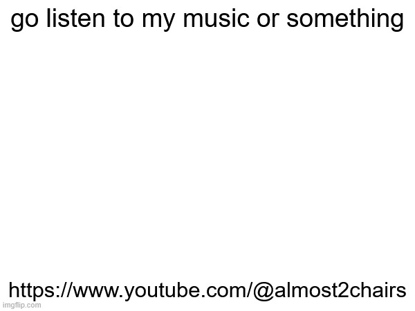 e | go listen to my music or something; https://www.youtube.com/@almost2chairs | made w/ Imgflip meme maker