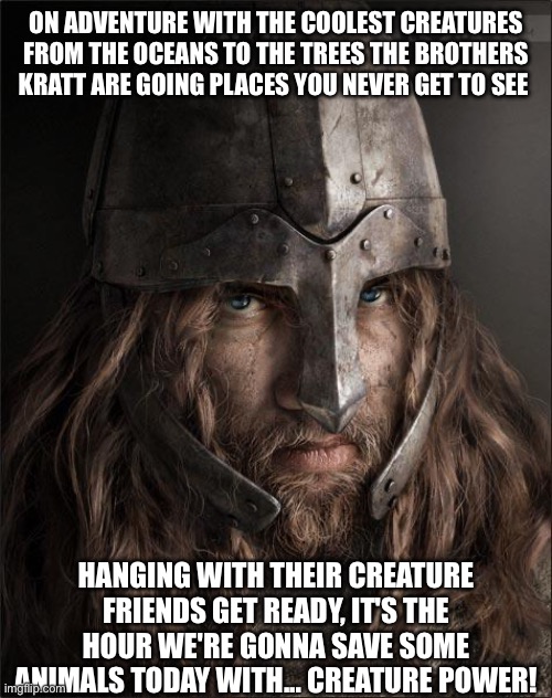 viking | ON ADVENTURE WITH THE COOLEST CREATURES FROM THE OCEANS TO THE TREES THE BROTHERS KRATT ARE GOING PLACES YOU NEVER GET TO SEE; HANGING WITH THEIR CREATURE FRIENDS GET READY, IT'S THE HOUR WE'RE GONNA SAVE SOME ANIMALS TODAY WITH... CREATURE POWER! | image tagged in viking | made w/ Imgflip meme maker