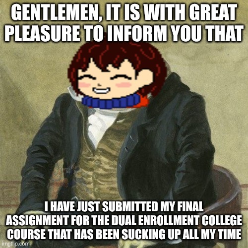 The mission, the nightmares... they're finally over. And it's not too long until high school is out as well! | GENTLEMEN, IT IS WITH GREAT
PLEASURE TO INFORM YOU THAT; I HAVE JUST SUBMITTED MY FINAL ASSIGNMENT FOR THE DUAL ENROLLMENT COLLEGE COURSE THAT HAS BEEN SUCKING UP ALL MY TIME | image tagged in gentlemen it is with great pleasure to inform you that,the mission the nightmares they re finally over,high school,undertale | made w/ Imgflip meme maker