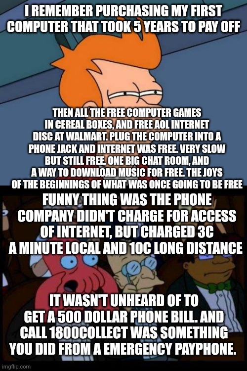 I REMEMBER PURCHASING MY FIRST COMPUTER THAT TOOK 5 YEARS TO PAY OFF; THEN ALL THE FREE COMPUTER GAMES IN CEREAL BOXES, AND FREE AOL INTERNET DISC AT WALMART. PLUG THE COMPUTER INTO A PHONE JACK AND INTERNET WAS FREE. VERY SLOW BUT STILL FREE. ONE BIG CHAT ROOM, AND A WAY TO DOWNLOAD MUSIC FOR FREE. THE JOYS OF THE BEGINNINGS OF WHAT WAS ONCE GOING TO BE FREE; FUNNY THING WAS THE PHONE COMPANY DIDN'T CHARGE FOR ACCESS OF INTERNET, BUT CHARGED 3C A MINUTE LOCAL AND 10C LONG DISTANCE; IT WASN'T UNHEARD OF TO GET A 500 DOLLAR PHONE BILL. AND CALL 1800COLLECT WAS SOMETHING YOU DID FROM A EMERGENCY PAYPHONE. | image tagged in memes,futurama fry,you should feel bad zoidberg | made w/ Imgflip meme maker