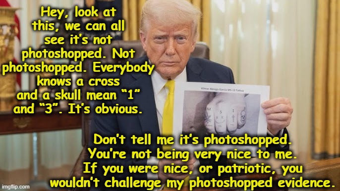 tRUmp, Abrego Garcia and Photoshopped Propaganda | Hey, look at this, we can all see it’s not photoshopped. Not photoshopped. Everybody knows a cross and a skull mean “1” and “3”. It’s obvious. Don’t tell me it’s photoshopped.  You’re not being very nice to me.  If you were nice, or patriotic, you wouldn’t challenge my photoshopped evidence. | image tagged in fascism,donald trump is an idiot,donald trump,presidential alert,sounds like communist propaganda,nevertrump | made w/ Imgflip meme maker