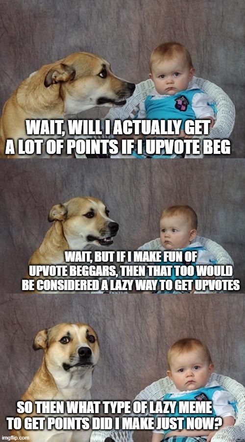 Dad Joke Dog | WAIT, WILL I ACTUALLY GET A LOT OF POINTS IF I UPVOTE BEG; WAIT, BUT IF I MAKE FUN OF UPVOTE BEGGARS, THEN THAT TOO WOULD BE CONSIDERED A LAZY WAY TO GET UPVOTES; SO THEN WHAT TYPE OF LAZY MEME TO GET POINTS DID I MAKE JUST NOW? | image tagged in memes,dad joke dog | made w/ Imgflip meme maker