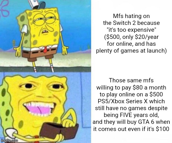 Switch 2 in a nutshell | Mfs hating on the Switch 2 because "it's too expensive" ($500, only $20/year for online, and has plenty of games at launch); Those same mfs willing to pay $80 a month to play online on a $500 PS5/Xbox Series X which still have no games despite being FIVE years old, and they will buy GTA 6 when it comes out even if it's $100 | image tagged in sponge bob wallet | made w/ Imgflip meme maker