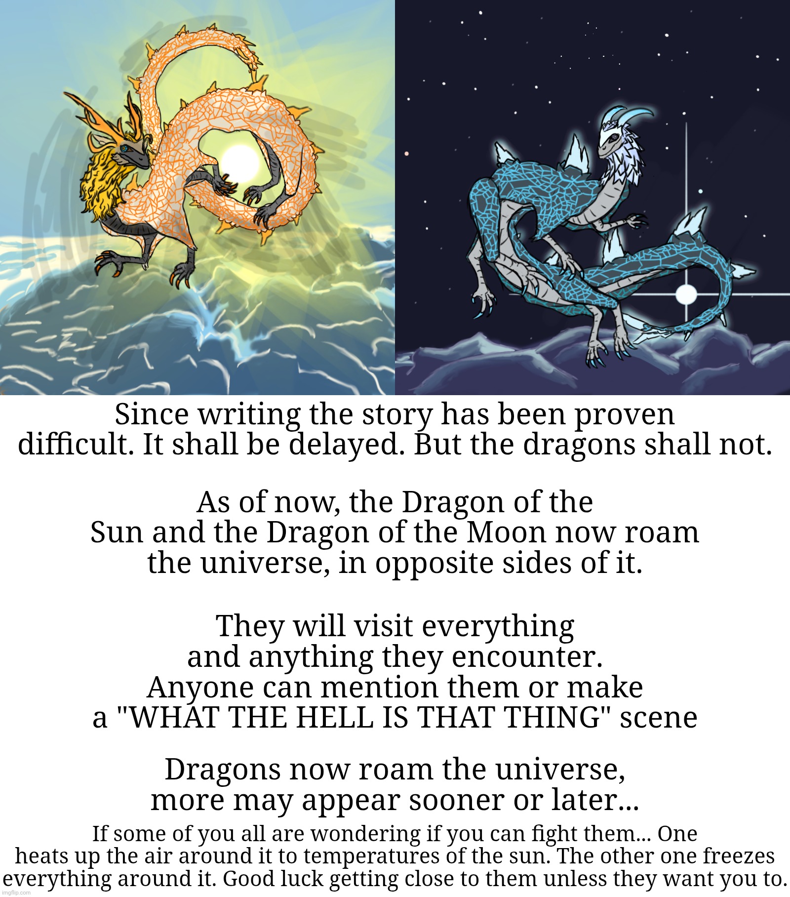 Ask anything you want about em | Since writing the story has been proven difficult. It shall be delayed. But the dragons shall not. As of now, the Dragon of the Sun and the Dragon of the Moon now roam the universe, in opposite sides of it. They will visit everything and anything they encounter. Anyone can mention them or make a "WHAT THE HELL IS THAT THING" scene; Dragons now roam the universe, more may appear sooner or later... If some of you all are wondering if you can fight them... One heats up the air around it to temperatures of the sun. The other one freezes everything around it. Good luck getting close to them unless they want you to. | image tagged in memes,blank transparent square | made w/ Imgflip meme maker