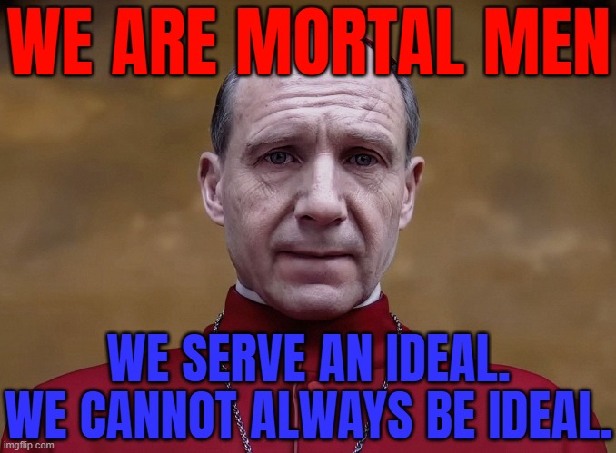 We Are Mortal Men. We Serve An Ideal. We Cannot Always Be Ideal. | WE ARE MORTAL MEN; WE SERVE AN IDEAL. WE CANNOT ALWAYS BE IDEAL. | image tagged in 'conclave' star ralph fiennes,catholic church,movies,pope,catholicism,christianity | made w/ Imgflip meme maker