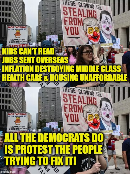 More Leftist Logic | KIDS CAN’T READ
JOBS SENT OVERSEAS
INFLATION DESTROYING MIDDLE CLASS
HEALTH CARE & HOUSING UNAFFORDABLE; ALL THE DEMOCRATS DO
IS PROTEST THE PEOPLE 
TRYING TO FIX IT! | image tagged in democrats | made w/ Imgflip meme maker
