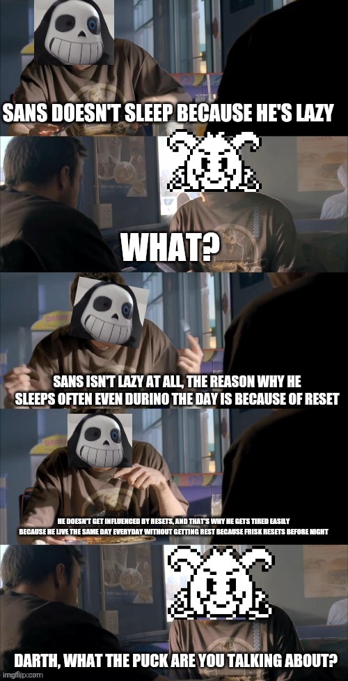 Theory | SANS DOESN'T SLEEP BECAUSE HE'S LAZY; WHAT? SANS ISN'T LAZY AT ALL, THE REASON WHY HE SLEEPS OFTEN EVEN DURINO THE DAY IS BECAUSE OF RESET; HE DOESN'T GET INFLUENCED BY RESETS, AND THAT'S WHY HE GETS TIRED EASILY BECAUSE HE LIVE THE SAME DAY EVERYDAY WITHOUT GETTING REST BECAUSE FRISK RESETS BEFORE NIGHT; DARTH, WHAT THE PUCK ARE YOU TALKING ABOUT? | image tagged in darth sans theory vs azriel | made w/ Imgflip meme maker