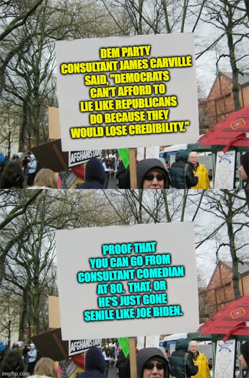 Lie is what the Dem Party DOES. | DEM PARTY CONSULTANT JAMES CARVILLE SAID, "DEMOCRATS CAN’T AFFORD TO LIE LIKE REPUBLICANS DO BECAUSE THEY WOULD LOSE CREDIBILITY."; PROOF THAT YOU CAN GO FROM CONSULTANT COMEDIAN AT 80.  THAT, OR HE'S JUST GONE SENILE LIKE JOE BIDEN. | image tagged in blank protest sign | made w/ Imgflip meme maker